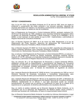 ESTADO PLURINACIONAL
DE BOLIVIA
VICEMINISTERIO DE MEDIO AMBIENTE, BIODIVERSIDAD, CAMBIOS CLIMATICOS Y DE GESTION Y DESARROLLO FORESTAL
Av. Camacho1471, entre Loayza y Bueno, Teléfonos: (591-2) 2111055 - 2129747 Int. 243 Fax: 2111097
La Paz - Bolivia
RESOLUCIÓN ADMINISTRATIVA VBRFMA Nº 079/08
La Paz 05 de septiembre de 2008
VISTOS Y CONSIDERANDO:
Que, la Ley Nº 1333, Ley del Medio Ambiente de 27 de abril de 1992, tiene por objeto la
protección y conservación del medio ambiente y los recursos naturales, regulando las
acciones del hombre con relación a la naturaleza y promoviendo el desarrollo sostenible con
la finalidad de mejorar la calidad de vida de la población.
Que, el Reglamento de Prevención y Control Ambiental (RPCA), aprobado mediante D.S.
24176 de 8 de diciembre de 1995, establecía como Autoridad Ambiental Competente (AAC)
al Ministro de Desarrollo Sostenible y Medio Ambiente, a través de la SNRNMA y de la
SSMA, a nivel nacional; en este sentido es que la AAC implementaba y administraba el
Registro Nacional de Consultoría Ambiental.
Que, el Decreto Supremo Nº 28631 de 9 de marzo de 2006, Reglamento a la Ley de
Organización del Poder Ejecutivo, determina las atribuciones del Viceministerio de
Biodiversidad, Recursos Forestales y Medio Ambiente (VBRFMA).
Que, el Decreto Supremo Nº 29057 de 14 de marzo de 2007, especifica las atribuciones en
materia ambiental definiendo como Autoridad Ambiental Competente Nacional (AACN) al
Viceministro de Biodiversidad, Recursos Forestales y Medio Ambiente.
Que, el artículo 9 del Reglamento de Prevención y Control Ambiental (RPCA) y el artículo 7,
inciso j) del Reglamento General de Gestión Ambiental, aprobados mediante Decreto
Supremo Nº 24176, atribuyen a la Autoridad Ambiental Competente Nacional la facultad de
implementar y administrar el Registro Nacional de Consultoría Ambiental.
Que, los artículos 36 y 37 del Reglamento de Prevención y Control Ambiental (RPCA),
establecen normas para la implementación y administración del Registro de Consultoría
Ambiental, con relación a la autorización de profesionales, empresas consultoras, grupos de
profesionales en sociedad, unidades ambientales y organizaciones no gubernamentales,
nacionales o extranjeras, para el llenado de instrumentos de regulación de alcance
particular.
Que, mediante Resolución Ministerial Nº 109/95 de fecha 1 de septiembre de 1995 se creó el
Directorio Nacional de Empresas Consultoras y Consultores Unipersonales, para
proporcionar una base de datos para la prestación de trabajos de consultoría ambiental.
Que, mediante Resolución Ministerial Nº 186 de 12 de septiembre del 2001, el Ministerio de
Desarrollo Sostenible aprueba el Reglamento del Registro Nacional de Consultoría Ambiental
(RENCA), estableciendo en el artículo 7, que este documento puede ser revisado
periódicamente, de manera que se permita su modificación en base de un análisis de la
experiencia en su aplicación, la dinámica administrativa y los resultados obtenidos.
Que, en mérito al análisis realizado por la Dirección General de Medio Ambiente, se ha
constatado que en la aplicación del Reglamento del RENCA existen vacíos jurídicos y
artículos que necesitan ser modificados, en base a lo experimentado hasta la fecha.
Que, la Dirección General de Medio Ambiente, ha emitido los Informes Administrativo y Legal
 