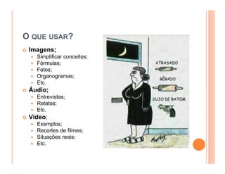O QUE USAR?
 Imagens;
   Simplificar conceitos;
   Fórmulas;
   Fotos;
   Organogramas;
   Etc.
 Áudio;
   Entrevistas;
   Relatos;
   Etc.
 Vídeo;
   Exemplos;
   Recortes de filmes;
   Situações reais;
   Etc.
 
