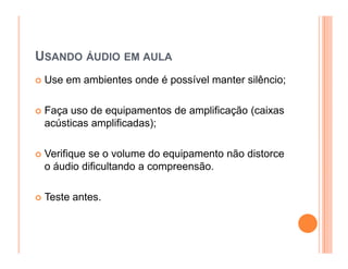 USANDO ÁUDIO EM AULA
 Use em ambientes onde é possível manter silêncio;

 Faça uso de equipamentos de amplificação (caixas
 acústicas amplificadas);

 Verifique se o volume do equipamento não distorce
 o áudio dificultando a compreensão.

 Teste antes.
 