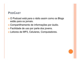 PODCAST
 O Podcast está para o rádio assim como os Blogs
 estão para os jornais.
 Compartilhamento de informações por áudio.
 Facilidade de uso por parte dos jovens.
 Leitores de MP3, Celulares, Computadores.
 