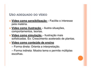 USO ADEQUADO DO VÍDEO
 Vídeo como sensibilização – Facilita o interesse
 pela matéria.
 Vídeo como ilustração – Ilustra situações,
 comportamentos, teorias.
 Vídeo como simulação – Ilustração mais
 sofisticadas. Ex: Crescimento acelerado de plantas.
 Vídeo como conteúdo de ensino
 – Forma direta: Orienta a interpretação.
 – Forma indireta: Mostra tema e permite múltiplas
 escolhas.
 