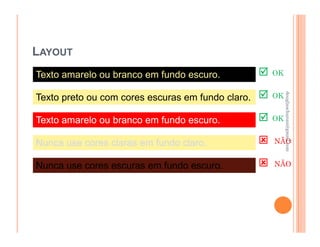 LAYOUT
Texto amarelo ou branco em fundo escuro.           OK




                                                        douglaschanan@gmail.com
                                                        douglaschanan@gmail.com
Texto preto ou com cores escuras em fundo claro.   OK


Texto amarelo ou branco em fundo escuro.           OK


Nunca use cores claras em fundo claro.             NÃO


Nunca use cores escuras em fundo escuro.           NÃO
 