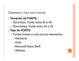 TAMANHO E TIPO DAS FONTES
 Tamanho da FONTE:
   Para título: Fonte entre 40 e 44;
   Para textos: Fonte entre 24 e 32.
 Tipo de FONTE:
   Fontes limpas e com poucos elementos:
     Verdana;
     Arial;
     Microsoft Sans Serif;
     Tahoma.
 
