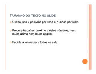 TAMANHO DO TEXTO NO SLIDE
 O ideal são 7 palavras por linha e 7 linhas por slide.

 Procure trabalhar próximo a estes números, nem
 muito acima nem muito abaixo.

 Facilita a leitura para todos na sala.
 