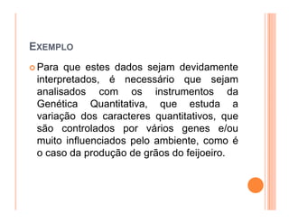 EXEMPLO
 Para que estes dados sejam devidamente
 interpretados, é necessário que sejam
 analisados com os instrumentos da
 Genética Quantitativa, que estuda a
 variação dos caracteres quantitativos, que
 são controlados por vários genes e/ou
 muito influenciados pelo ambiente, como é
 o caso da produção de grãos do feijoeiro.
 