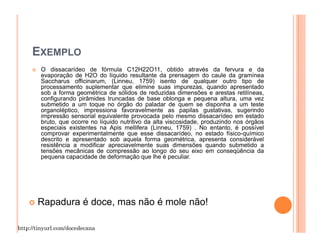 EXEMPLO
        O dissacarídeo de fórmula C12H22O11, obtido através da fervura e da
        evaporação de H2O do líquido resultante da prensagem do caule da gramínea
        Saccharus officinarum, (Linneu, 1759) isento de qualquer outro tipo de
        processamento suplementar que elimine suas impurezas, quando apresentado
        sob a forma geométrica de sólidos de reduzidas dimensões e arestas retilíneas,
        configurando pirâmides truncadas de base oblonga e pequena altura, uma vez
        submetido a um toque no órgão do paladar de quem se disponha a um teste
        organoléptico, impressiona favoravelmente as papilas gustativas, sugerindo
        impressão sensorial equivalente provocada pelo mesmo dissacarídeo em estado
        bruto, que ocorre no líquido nutritivo da alta viscosidade, produzindo nos órgãos
        especiais existentes na Apis mellifera (Linneu, 1759) . No entanto, é possível
        comprovar experimentalmente que esse dissacarídeo, no estado físico-químico
        descrito e apresentado sob aquela forma geométrica, apresenta considerável
        resistência a modificar apreciavelmente suas dimensões quando submetido a
        tensões mecânicas de compressão ao longo do seu eixo em conseqüência da
        pequena capacidade de deformação que lhe é peculiar.




       Rapadura é doce, mas não é mole não!

http://tinyurl.com/docedecana
 