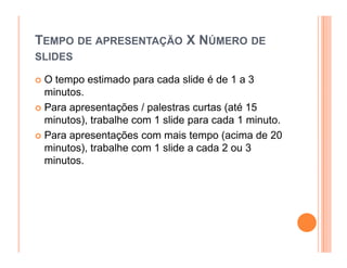 TEMPO DE APRESENTAÇÃO X NÚMERO DE
SLIDES

 O tempo estimado para cada slide é de 1 a 3
 minutos.
 Para apresentações / palestras curtas (até 15
 minutos), trabalhe com 1 slide para cada 1 minuto.
 Para apresentações com mais tempo (acima de 20
 minutos), trabalhe com 1 slide a cada 2 ou 3
 minutos.
 