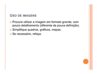 USO DE IMAGENS
 Procure utilizar a imagem em formato grande, com
 pouco detalhamento (diferente de pouca definição).
 Simplifique quadros, gráficos, mapas.
 Se necessário, refaça.
 
