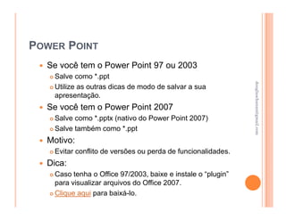 POWER POINT
  Se você tem o Power Point 97 ou 2003
    Salve como *.ppt




                                                              douglaschanan@gmail.com
                                                              douglaschanan@gmail.com
    Utilize as outras dicas de modo de salvar a sua
    apresentação.
  Se você tem o Power Point 2007
    Salve como *.pptx (nativo do Power Point 2007)
    Salve também como *.ppt
  Motivo:
    Evitar conflito de versões ou perda de funcionalidades.
  Dica:
    Caso tenha o Office 97/2003, baixe e instale o “plugin”
    para visualizar arquivos do Office 2007.
    Clique aqui para baixá-lo.
 