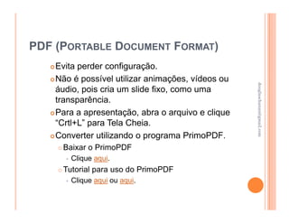 PDF (PORTABLE DOCUMENT FORMAT)
    Evita perder configuração.
    Não é possível utilizar animações, vídeos ou




                                                   douglaschanan@gmail.com
                                                   douglaschanan@gmail.com
    áudio, pois cria um slide fixo, como uma
    transparência.
    Para a apresentação, abra o arquivo e clique
    “Crtl+L” para Tela Cheia.
    Converter utilizando o programa PrimoPDF.
     Baixar o PrimoPDF
       Clique aqui.
     Tutorial para uso do PrimoPDF
       Clique aqui ou aqui.
 