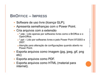 BROFFICE – IMPRESS
   Software de uso livre (licença GLP);
   Apresenta semelhanças com o Power Point.




                                                                     douglaschanan@gmail.com
                                                                     douglaschanan@gmail.com
   Cria arquivos com a extensão
    *.odp - Lido apenas por softwares livres como o BrOffice e o
    OpenOffice.
    *.ppt – Lido por softwares livres e pelo Power Point 97/2003 e
    2007.
    Atenção para alteração de configurações quando aberto no
    Power Point.
   Exporta arquivos como imagem (jpg, jpeg, gif, png
   etc)
   Exporta arquivos como PDF.
   Exporta arquivos como HTML (material para
   internet).
 