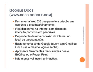 GOOGLE DOCS
(WWW.DOCS.GOOGLE.COM)
  Ferramenta Web 2.0 que permite a criação em
  conjunto e o compartilhamento;




                                                  douglaschanan@gmail.com
                                                  douglaschanan@gmail.com
  Fica disponível na Internet sem riscos de
  infecção por vírus em pendrives.
  Dependente de uma conexão de internet no
  local de apresentação.
  Basta ter uma conta Google (quem tem Gmail ou
  Orkut usa o mesmo login e senha).
  Apresenta ferramentas mais simples que o
  BrOffice ou o Power Point.
  Não é possível inserir animações.
 