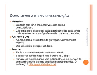 COMO LEVAR A MINHA APRESENTAÇÃO
 Pendrive
    Cuidado com vírus (no pendrive e nos outros
    computadores).




                                                                douglaschanan@gmail.com
                                                                douglaschanan@gmail.com
    Crie uma pasta específica para a apresentação caso tenha
    mais arquivos pessoais / profissionais no mesmo pendrive.
 Cd-Rom e Dvd
    Atenção para a velocidade de gravação. Quanto menor
    melhor.
    Use uma mídia de boa qualidade.
 Internet
    Envie a sua apresentação para o seu email.
    Suba a sua apresentação para o Docs do Google.
    Suba a sua apresentação para o Slide Share, um serviço de
    compartilhamento gratuito de slides e apresentações. O
    endereço é http://www.slideshare.net
 