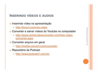 INSERINDO VÍDEOS E ÁUDIOS

 Inserindo vídeo na apresentação
    http://tinyurl.com/rav-video




                                                      douglaschanan@gmail.com
                                                      douglaschanan@gmail.com
 Converter e salvar vídeos do Youtube no computador
    http://www.onlinevideoconverter.com/free-video-
    converter.aspx
 Converter arquivo em geral
    http://media-convert.com/converter
 Repositório de Podcast
    http://www.podcast1.com.br/
 