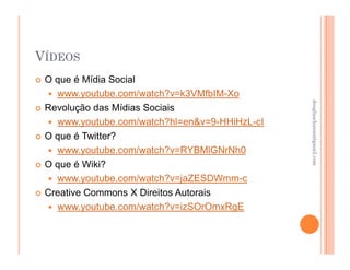VÍDEOS
 O que é Mídia Social
   www.youtube.com/watch?v=k3VMfbIM-Xo




                                               douglaschanan@gmail.com
                                               douglaschanan@gmail.com
 Revolução das Mídias Sociais
   www.youtube.com/watch?hl=en&v=9-HHiHzL-cI
 O que é Twitter?
   www.youtube.com/watch?v=RYBMlGNrNh0
 O que é Wiki?
   www.youtube.com/watch?v=jaZESDWmm-c
 Creative Commons X Direitos Autorais
   www.youtube.com/watch?v=izSOrOmxRgE
 