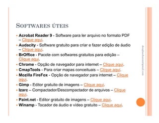 SOFTWARES ÚTEIS
Acrobat Reader 9 - Software para ler arquivo no formato PDF
– Clique aqui.
Audacity - Software gratuito para criar e fazer edição de áudio




                                                                  douglaschanan@gmail.com
                                                                  douglaschanan@gmail.com
– Clique aqui.
BrOffice - Pacote com softwares gratuitos para edição –
Clique aqui.
Chrome - Opção de navegador para internet – Clique aqui.
CmapTools - Para criar mapas conceituais – Clique aqui.
Mozilla FireFox - Opção de navegador para internet – Clique
aqui.
Gimp - Editor gratuito de imagens – Clique aqui.
Izarc – Compactador/Descompactador de arquivos – Clique
aqui.
Paint.net - Editor gratuito de imagens – Clique aqui.
Winamp - Tocador de áudio e vídeo gratuito – Clique aqui.
 
