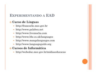 EXPERIMENTANDO A EAD
 Curso de Línguas
   http://francoclic.mec.gov.br
   http://www.palabea.net
   http://www.livemocha.com
   http://www.bbc.co.uk/languages
   http://www.mangolanguages.com
   http://www.languageguide.org
 Cursos de Informática
   http://webeduc.mec.gov.br/midiaseducacao
 