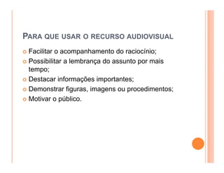 PARA QUE USAR O RECURSO AUDIOVISUAL
 Facilitar o acompanhamento do raciocínio;
 Possibilitar a lembrança do assunto por mais
 tempo;
 Destacar informações importantes;
 Demonstrar figuras, imagens ou procedimentos;
 Motivar o público.
 