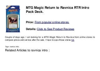 MTG Magic Return to Ravnica RTR Intro
Pack Deck.
Price: From popular online stores.
Details: Click to See Product Reviews
Couple of days ago. I am looking for a MTG Magic Return to Ravnica from online stores to
compare prices and service after the sale. I have to save those stores list.
Tags: ravnica intro,
Related Articles to ravnica intro :
 