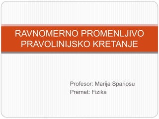 Profesor: Marija Spariosu
Premet: Fizika
RAVNOMERNO PROMENLJIVO
PRAVOLINIJSKO KRETANJE
 