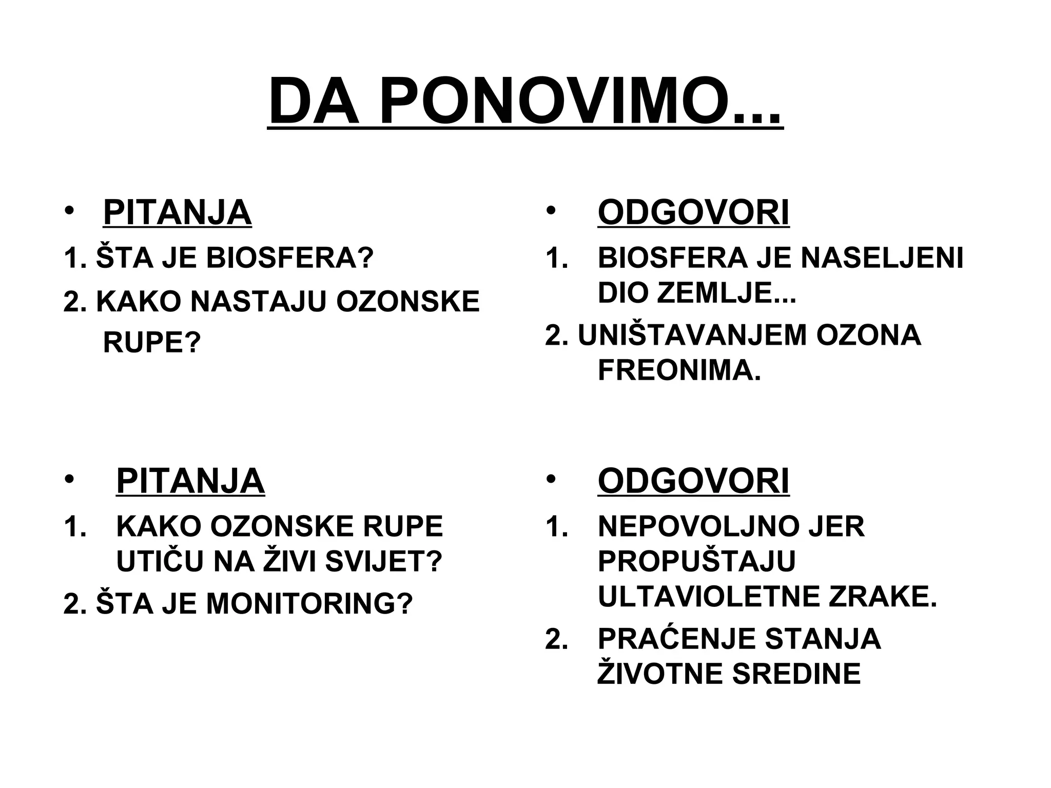 DA PONOVIMO...
• PITANJA
1. ŠTA JE BIOSFERA?
2. KAKO NASTAJU OZONSKE
RUPE?
• ODGOVORI
1. BIOSFERA JE NASELJENI
DIO ZEMLJE...
2. UNIŠTAVANJEM OZONA
FREONIMA.
• PITANJA
1. KAKO OZONSKE RUPE
UTIČU NA ŽIVI SVIJET?
2. ŠTA JE MONITORING?
• ODGOVORI
1. NEPOVOLJNO JER
PROPUŠTAJU
ULTAVIOLETNE ZRAKE.
2. PRAĆENJE STANJA
ŽIVOTNE SREDINE
 