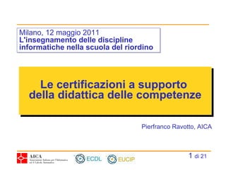 Le certificazioni a supporto  della didattica delle competenze Milano, 12 maggio 2011 L'insegnamento delle discipline informatiche nella scuola del riordino Pierfranco Ravotto, AICA   di 21 