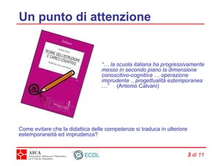 Un punto di attenzione “…  la scuola italiana ha progressivamente messo in secondo piano la dimensione conoscitivo-cognitiva … operazione imprudente .. progettualità estemporanea …”  (Antonio Calvani) Come evitare che la didattica delle competenze si traduca in ulteriore estemporaneità ed imprudenza? 