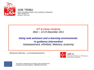 ICT & Career Guidance Wien – 13-14 December 2011 Using web seminars and e-learning environments  in guidance intervention Autoassessment, ePortfolio, Webinars, eLearning Pierfranco Ravotto – p.ravotto@aicanet.it This project is supported by the European Union's Programme for Employment and Social Solidarity - PROGRESS (2007-2013). 
