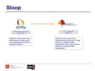 Sloop



      Programma Leonardo                   LLP - Leonardo
           2005-2007                         2009-2011


 Obiettivo: promuovere l’uso     Obiettivo: promuovere l’uso
 dell’eLearning nella scuola     dell’eLearning e del web 2.0 nella
 (e la condivisione di Risorse   scuola e la didattica delle
 Didattiche Aperte)              competenze (e la condivisione di
                                 OER per la didattica delle
                                 competenze)
 