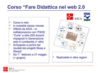 Corso “Fare Didattica nel web 2.0
• Corso in rete
• In modalità classe virtuale
• Offerto da AICA – in
colllaborazione con ITSOS
“Curie” a oltre 200 docenti
impegnati in Generazione
web in Lombardia (+ altri)
• Sviluppato a partire dai
risultati dei progetti Sloop e
Sloop2
• Da 1° febbraio a 31 maggio
(+ giugno)
• Corso in rete
• In modalità classe virtuale
• Offerto da AICA – in
colllaborazione con ITSOS
“Curie” a oltre 200 docenti
impegnati in Generazione
web in Lombardia (+ altri)
• Sviluppato a partire dai
risultati dei progetti Sloop e
Sloop2
• Da 1° febbraio a 31 maggio
(+ giugno) • Replicabile in altre regioni• Replicabile in altre regioni
 