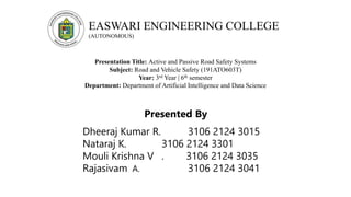 EASWARI ENGINEERING COLLEGE
(AUTONOMOUS)
Presentation Title: Active and Passive Road Safety Systems
Subject: Road and Vehicle Safety (191ATO603T)
Year: 3rd Year | 6th semester
Department: Department of Artificial Intelligence and Data Science
Presented By
Dheeraj Kumar R. 3106 2124 3015
Nataraj K. 3106 2124 3301
Mouli Krishna V . 3106 2124 3035
Rajasivam A. 3106 2124 3041
 