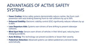 ADVANTAGES OF ACTIVE SAFETY
SYSTEMS
• Fewer Crashes: Active safety systems demonstrably reduce crashes, like front crash
prevention with auto braking lowering front-to-rear collisions by up to 56%.
• Enhanced Stability: Electronic stability control (ESC) significantly reduces rollovers by up
to 80%.
• Lane Departure Aids: Systems warn drivers of lane drifting to prevent sideswipe
collisions.
• Blind Spot Help: Sensors warn drivers of vehicles in their blind spot, reducing lane-
changing accidents.
• Auto Braking: This technology can prevent accidents or lessen their severity.
• Pedestrian Detection: Advanced systems can detect pedestrians and even brake
automatically.
 