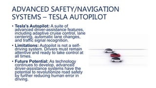 ADVANCED SAFETY/NAVIGATION
SYSTEMS – TESLA AUTOPILOT
• Tesla's Autopilot: A suite of
advanced driver-assistance features,
including adaptive cruise control, lane
centering, automatic lane changes,
and traffic signal recognition.
• Limitations: Autopilot is not a self-
driving system. Drivers must remain
attentive and ready to take control at
all times.
• Future Potential: As technology
continues to develop, advanced
driver-assistance systems have the
potential to revolutionize road safety
by further reducing human error in
driving.
 
