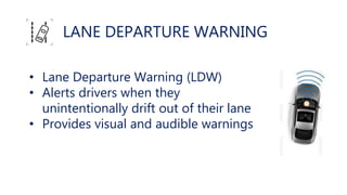 LANE DEPARTURE WARNING
• Lane Departure Warning (LDW)
• Alerts drivers when they
unintentionally drift out of their lane
• Provides visual and audible warnings
 