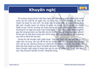 Khuyến nghị

           Thị trường chứng khoán Việt Nam đang trải qua những phiên phân phối mạnh
        trước áp lực chốt lãi cả ngắn hạn và trung hạn, khi mà VnIndex đã tăng rất
        nhanh và mạnh từ mức 427. Sự phân hóa cổ phiếu diễn ra mạnh mẽ và dòng
        tiền dịch chuyển mạnh về những cổ phiếu có những tin hỗ trợ tốt: lợi nhuận
        2009 và quý 1/2010, tin tăng vốn hoặc những dự án sắp triển khai. Thêm vào đó
        là thông tin rút ngắn thời gian thanh toán thành T+2 sẽ được triển khai trong thời
        gian tới cũng tạo thêm sự hấp dẫn cho thị trường. Các dự đoán lạc quan về kinh
        tế thế giới và Việt Nam trong năm 2010 mang đến cho nhà đầu tư sự tin tưởng
        vào một xu thế đi lên dài hạn.
           Chúng tôi vẫn khuyến nghị chiến thuật “buy and hold” với các nhà đầu tư cả
        ngắn hạn và trung, dài hạn để tối đa lợi nhuận. Việc cơ cấu danh mục có thể
        xem xét tại các ngướng kháng cự mạnh khi thị trường rung lắc, tuy nhiên cần
        đảm bảo khả năng mua được cổ phiếu để tránh “lỡ sóng”. Các mã có tiềm năng
        được khuyến nghị nâng tỷ trọng nắm giữ là các cổ phiếu Tài Chính, Bất động
        sản, Xây Dựng & Vật liệu cơ bản, Hàng tiêu dùng.




www.vnsec.vn                                                      Vietnam Securities Corporation
 