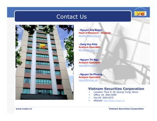 Contact Us

                      - Nguyen Duy Khanh
                      Head of Research - Analysis
                      khanhnd@vnsec.vn


                      - Dang Huy Khoi
                      Analysis Specialist
                      khoidh@vnsec.vn



                      - Nguyen Thi Nga
                      Analysis Specialist
                      ngant@vnsec.vn


                      - Nguyen Ha Phuong
                      Analysis Specialist
                      ngant@vnsec.vn


                              Vietnam Securities Corporation
                                   Location: Floor 8, 59, Quang Trung, Hanoi
                                   Office: 04. 3944 6066
                                   Fax:04. 3944 6070
                                   Website: http://www.vnsec.vn


www.vnsec.vn                                     Vietnam Securities Corporation
 