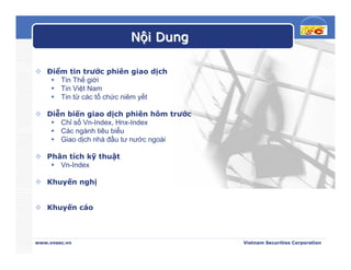 Nội Dung

   Điểm tin trước phiên giao dịch
      Tin Thế giới
      Tin Việt Nam
      Tin từ các tổ chức niêm yết

   Diễn biến giao dịch phiên hôm trước
      Chỉ số Vn-Index, Hnx-Index
      Các ngành tiêu biểu
      Giao dịch nhà đầu tư nước ngoài

   Phân tích kỹ thuật
      Vn-Index

   Khuyến nghị


   Khuyến cáo



www.vnsec.vn                             Vietnam Securities Corporation
 