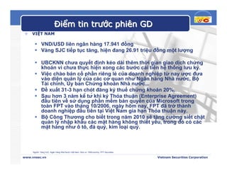 Điểm tin trước phiên GD
    VIỆT NAM

             VND/USD liên ngân hàng 17.941 đồng
             Vàng SJC tiếp tục tăng, hiện đang 26.91 triệu đồng một lượng

             UBCKNN chưa quyết định kéo dài thêm thời gian giao dịch chứng
             khoán vì chưa thực hiện xong các bước cải tiến hệ thống lưu ký.
             Việc chào bán cổ phần riêng lẻ của doanh nghiệp từ nay ược đưa
             vào diện quản lý của các cơ quan như Ngân hàng Nhà nước, Bộ
             Tài chính, Ủy ban Chứng khoán Nhà nước...
             Đề xuất 31-3 hạn chót đăng ký thuế chứng khoán 20%.
             Sau hơn 3 năm kể từ khi ký Thỏa thuận (Enterprise Agreement)
             đầu tiên về sử dụng phần mềm bản quyền của Microsoft trong
             toàn FPT vào tháng 10/2006, ngày hôm nay, FPT đã trở thành
             doanh nghiệp đầu tiên tại Việt Nam gia hạn Thỏa thuận này.
             Bộ Công Thương cho biết trong năm 2010 sẽ tăng cường siết chặt
             quản lý nhập khẩu các mặt hàng không thiết yếu, trong đó có các
             mặt hàng như ô tô, đá quý, kim loại quý.



     Nguồn: Vàng SJC, Ngân Hàng Nhà Nước Việt Nam, Stox.vn, VNEconomy, FPT Securities

www.vnsec.vn                                                                            Vietnam Securities Corporation
 