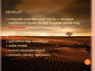 KÉPZELET

 A képzelet csak elemeiben tükrözi a valóságot.
  Legtöbbször vizuális és képi formában jelenik meg.
 Kulcsszava- anticipáció=megerősítés



 FAJTÁI:
 szándékos vagy akaratlagos

 reális, irreális

 konkrét (absztarkt=elvont)

 produktív (alkotó), reproduktív
 