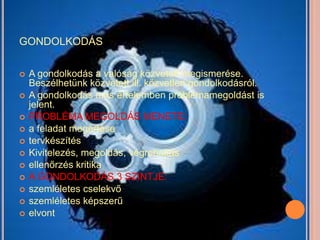 GONDOLKODÁS

   A gondolkodás a valóság közvetett megismerése.
    Beszélhetünk közvetett ill. közvetlen gondolkodásról.
   A gondolkodás más értelemben problémamegoldást is
    jelent.
   PROBLÉMA MEGOLDÁS MENETE:
   a feladat megértése
   tervkészítés
   Kivitelezés, megoldás, végrehajtás
   ellenőrzés kritika
   A GONDOLKODÁS 3 SZINTJE:
   szemléletes cselekvő
   szemléletes képszerű
   elvont
 