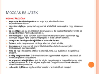 MOZGÁS ÉS JÁTÉK
MEGHATÁROZÓAK
 kapcsolat kezdeményezése- az anya apa jelenléte fontos a
  kapcsolatteremtésben
 játszótárs igénye- igényt tart a gyermek a felnőttek társaságára, hogy játszanak
  vele
 az első lépések- az első lépések bizonytalanok, de összpontosítja figyelmét, az
  első pottyanások nem kedvtelenítik el.
 biztos fogás- 1 éves kor után odanézés nélkül képes elvenni a gyermek egy
  bizonyos tárgyat. Apró tárgyak megfogása 1 éves korban alakul ki.
 mozgás és intelligencia fejlődése a második évben-
 futás- a járás megtanulását mintegy fél évvel követi a futás.
 Ügyesedés- a kisgyermek egyre tökéletesebben tudja összehangolni
  érzékszerveit és mozdulatait.
 firka és rajz- 2évesekre a félkör a jellemző, firka. A 3 éveseknél megjelenik a
  síkidom.
 a világ megismerése- 2-3 éves korukban a gyermekek képesek az általuk jól
  ismert tárgyak osztályozására
 az anyanyelv elsajátítása- első év végén megjelennek a hangadásban az első
  szókezdemények. Az 1. év végére a gyermek hangjai hasonlítanak a későbbi
  elsajátítandó anyanyelvre.
  a beszéd fejlődése- egybeszédes beszéd – távirati stílusú beszéd
 
