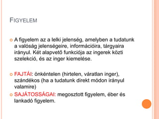 FIGYELEM

   A figyelem az a lelki jelenség, amelyben a tudatunk
    a valóság jelenségeire, információira, tárgyaira
    irányul. Két alapvető funkciója az ingerek közti
    szelekció, és az inger kiemelése.

 FAJTÁI: önkéntelen (hirtelen, váratlan inger),
  szándékos (ha a tudatunk direkt módon irányul
  valamire)
 SAJÁTOSSÁGAI: megosztott figyelem, éber és
  lankadó figyelem.
 