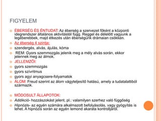 FIGYELEM
   ÉBERSÉG ÉS ÉNTUDAT: Az éberség a szervezet főként a központi
    idegrendszer általános aktivitástól függ. Reggel és délelőtt vagyunk a
    legéberebbek, majd étkezés után éberségünk drámaian csökken.
   Az éberség 4 szintje:
   szendergés, alvás, ájulás, kóma
    REM: Gyors szemmozgás jelenik meg a mély alvás során, ekkor
    jelennek meg az álmok.
   JELLEMZŐI:
   gyors szemmozgás
   gyors szívritmus
   gyors agyi anyagcsere-folyamatok
   ÁLOM: Freud szerint az álom vágyteljesítő hatású, amely a tudatalattiból
    származik.

   MÓDOSULT ÁLLAPOTOK:
   Addikció- hozzászokást jelent, pl.: valamilyen szerhez való függőség
   Hipnózis- az egyén számára alkalmazott befolyásolás, vagy gyógyítás is
    lehet. A hipnózis során az egyén lemond akarata kontrolljáról.
 