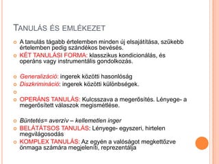 TANULÁS ÉS EMLÉKEZET
   A tanulás tágabb értelemben minden új elsajátítása, szűkebb
    értelemben pedig szándékos bevésés.
   KÉT TANULÁSI FORMA: klasszikus kondicionálás, és
    operáns vagy instrumentális gondolkozás.

   Generalizáció: ingerek közötti hasonlóság
   Diszkrimináció: ingerek közötti különbségek.

   OPERÁNS TANULÁS: Kulcsszava a megerősítés. Lényege- a
    megerősített válaszok megismétlése.

   Büntetés= averzív – kellemetlen inger
   BELÁTÁTSOS TANULÁS: Lényege- egyszeri, hirtelen
    megvilágosodás
   KOMPLEX TANULÁS: Az egyén a valóságot megkettőzve
    önmaga számára megjeleníti, reprezentálja
 