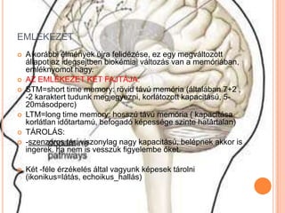 EMLÉKEZET
   A korábbi élmények újra felidézése, ez egy megváltozott
    állapot az idegsejtben biokémiai változás van a memóriában,
    emléknyomot hagy.
   AZ EMLÉKEZET KÉT FAJTÁJA:
   STM=short time memory: rövid távú memória (általában 7+2 ,
    -2 karaktert tudunk megjegyezni, korlátozott kapacitású, 5-
    20másodperc)
   LTM=long time memory: hosszú távú memória ( kapacitása
    korlátlan időtartamú, befogadó képessége szinte határtalan)
   TÁROLÁS:
   -szenzoros tár: viszonylag nagy kapacitású, belépnek akkor is
    ingerek, ha nem is vesszük figyelembe őket.

   Két -féle érzékelés által vagyunk képesek tárolni
    (ikonikus=látás, echoikus_hallás)
 