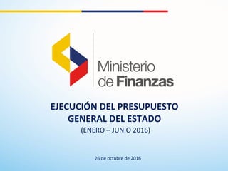 EJECUCIÓN DEL PRESUPUESTO
GENERAL DEL ESTADO
(ENERO – JUNIO 2016)
26 de octubre de 2016
 