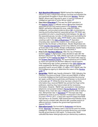  Anti-Apartheid Movement: R&AW trained the intelligence
officers of many independent African countries and assisted the
anti-apartheid struggles in South Africa and Namibia. Retired
R&AW officers were deputed to work in training institutes of
intelligence agencies of some African states.[92]
 Operation Chanakya:[93]
This was the RAW operation in
the Kashmir region to infiltrate various ISI-backed Kashmiri
separatist groups and restore peace in the Kashmir valley.
R&AW operatives infiltrated the area, collected military
intelligence, and provided evidence about ISI's involvement in
training and funding Kashmiri separatist groups.[94][95]
RAW was
successful not only in unearthing the links between the ISI and
the separatist groups, but also in infiltrating and neutralising the
militancy in the Kashmir valley.[96][97][98]
RAW is also credited for
creating a split in the Hizb-ul-Mujahideen.[99]
Operation
Chanakya also marked the creation of pro-Indian groups in
Kashmir like the Ikhwan-ul-Muslimeen, Muslim Mujahideen etc.
These counter-insurgencies consist of ex-militants and relatives
of those slain in the conflict. Ikhwan-ul-Muslimeen leader Kokka
Parrey was himself assassinated by separatists.[4]
 Help to the Northern Alliance: After the rise of Pakistan
backed Taliban in Afghanistan, India decided to side with the
Northern Alliance[100]
By 1996, R&AW had built a 25-bed military
hospital[101]
at the Farkhor Air Base.[102]
This airport was used by
the Aviation Research Centre, the reconnaissance arm of RAW,
to repair and operate the Northern Alliance's aerial support.
This relationship was further cemented in the 2001 Afghan war.
India supplied the Northern Alliance high altitude warfare
equipment worth around US$8–10 million.[103][104]
R&AW was the
first intelligence agency to determine the extent of the Kunduz
airlift.[105]
 Kargil War: R&AW was heavily criticised in 1999, following the
Pakistani incursions at Kargil. Critics accused R&AW of failing
to provide intelligence that could have prevented the ensuing
ten-week conflict that brought India and Pakistan to the brink of
a full-scale war.[106]
While the Army has been critical of the
information they received R&AW has pointed the finger at the
politicians, claiming they had provided all the necessary
information. However, R&AW was successful in intercepting a
telephonic conversation between Pervez Musharraf, the then
Pakistan Army Chief who was in Beijing and his chief of staff Lt.
Gen. Mohammed Aziz in Islamabad.[107]
This tape was later
published by India to prove Pakistani involvement in the Kargil
incursion.[107][108]
In 2011, a think tank report[109]
stated that RAW
had warned in its October 1998 assessment that Pakistan Army
might launch a limited swift offensive with possible support of
alliance partners, however the government ignored such
reports.[110][111][112]
 Operation Leech: Surrounded by Arakanese and dense
forest, Myanmar had always been a worrisome point for Indian
intelligence. India has sought to promote democracy and install
friendly governments in the region. To these ends, RAW
cultivated Burmese rebel groups and pro-democracy coalitions,
 
