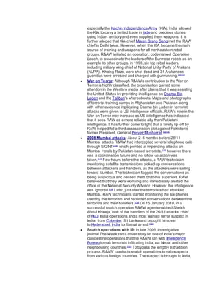 especially the Kachin Independence Army (KIA). India allowed
the KIA to carry a limited trade in jade and precious stones
using Indian territory and even supplied them weapons. It is
further alleged that KIA chief Maran Brang Seng met the RAW
chief in Delhi twice. However, when the KIA became the main
source of training and weapons for all northeastern rebel
groups, R&AW initiated an operation, code named Operation
Leech, to assassinate the leaders of the Burmese rebels as an
example to other groups. in 1998, six top rebel leaders,
including military wing chief of National Unity Party of Arakans
(NUPA), Khaing Raza, were shot dead and 34 Arakanese
guerrillas were arrested and charged with gunrunning.[5][113]
 War on Terror: Although R&AW's contribution to the War on
Terror is highly classified, the organisation gained some
attention in the Western media after claims that it was assisting
the United States by providing intelligence on Osama Bin
Laden and the Taliban's whereabouts. Maps and photographs
of terrorist training camps in Afghanistan and Pakistan along
with other evidence implicating Osama bin Laden in terrorist
attacks were given to US intelligence officials. RAW's role in the
War on Terror may increase as US intelligence has indicated
that it sees RAW as a more reliable ally than Pakistani
intelligence. It has further come to light that a timely tip-off by
RAW helped foil a third assassination plot against Pakistan's
former President, General Pervez Musharraf.[6][114]
 2008 Mumbai attacks: About 2–6 months before 26/11
Mumbai attacks R&AW had intercepted several telephone calls
through SIGINT[115]
which pointed at impending attacks on
Mumbai Hotels by Pakistan-based terrorists,[116]
however there
was a coordination failure and no follow up action was
taken.[117]
Few hours before the attacks, a RAW technician
monitoring satellite transmissions picked up conversations
between attackers and handlers, as the attackers were sailing
toward Mumbai. The technician flagged the conversations as
being suspicious and passed them on to his superiors. RAW
believed that they were worrying and immediately alerted the
office of the National Security Advisor. However the intelligence
was ignored.[118]
Later, just after the terrorists had attacked
Mumbai, RAW technicians started monitoring the six phones
used by the terrorists and recorded conversations between the
terrorists and their handlers.[119]
On 15 January 2010, in a
successful snatch operation R&AW agents nabbed Sheikh
Abdul Khwaja, one of the handlers of the 26/11 attacks, chief
of HuJI India operations and a most wanted terror suspect in
India, from Colombo, Sri Lanka and brought him over
to Hyderabad, India for formal arrest.[120]
 Snatch operations with IB: In late 2009, investigative
journal The Week ran a cover story on one of India's major
clandestine operations that the R&AW ran with Intelligence
Bureau to nab terrorists infiltrating India, via Nepal and other
neighbouring countries.[121]
To bypass the lengthy extradition
process, R&AW conducts snatch operations to nab suspects
from various foreign countries. The suspect is brought to India,
 