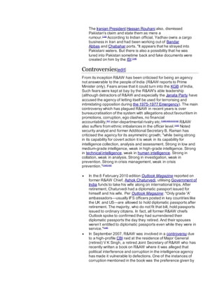 The Iranian President Hassan Rouhani also, dismissed
Pakistan's claim and state them as mere a
rumour.[138]
According to Indian official, Yadhav owns a cargo
business in Iran and had been working out of Bandar
Abbas and Chabahar ports. "It appears that he strayed into
Pakistani waters. But there is also a possibility that he was
lured into Pakistan sometime back and fake documents were
created on him by the ISI.[138]
Controversies[edit]
From its inception R&AW has been criticised for being an agency
not answerable to the people of India (R&AW reports to Prime
Minister only). Fears arose that it could turn into the KGB of India.
Such fears were kept at bay by the R&AW's able leadership
(although detractors of R&AW and especially the Janata Party have
accused the agency of letting itself be used for terrorising and
intimidating opposition during the 1975-1977 Emergency). The main
controversy which has plagued R&AW in recent years is over
bureaucratisation of the system with allegations about favouritism in
promotions, corruption, ego clashes, no financial
accountability,[41]
inter-departmental rivalry etc.[139][140][141][142]
R&AW
also suffers from ethnic imbalances in the officer level.[143]
Noted
security analyst and former Additional Secretary B. Raman has
criticised the agency for its asymmetric growth; "while being strong
in its capability for covert action it is weak in its capability for
intelligence collection, analysis and assessment. Strong in low and
medium-grade intelligence, weak in high-grade intelligence. Strong
in technical intelligence, weak in human intelligence. Strong in
collation, weak in analysis. Strong in investigation, weak in
prevention. Strong in crisis management, weak in crisis
prevention."[144][145]
 In the 8 February 2010 edition Outlook Magazine reported on
former R&AW Chief, Ashok Chaturvedi, utilising Government of
India funds to take his wife along on international trips. After
retirement, Chaturvedi had a diplomatic passport issued for
himself and his wife. Per Outlook Magazine: "Only grade 'A'
ambassadors—usually IFS officers posted in key countries like
the UK and US—are allowed to hold diplomatic passports after
retirement. The majority, who do not fit that bill, hold passports
issued to ordinary citizens. In fact, all former R&AW chiefs
Outlook spoke to confirmed they had surrendered their
diplomatic passports the day they retired. And their spouses
weren’t entitled to diplomatic passports even while they were in
service."[146]
 In September 2007, R&AW was involved in a controversy due
to a high-profile CBI raid at the residence of Major General
(retired) V K Singh, a retired Joint Secretary of R&AW who has
recently written a book on R&AW where it was alleged that
political interference and corruption in the intelligence agency
has made it vulnerable to defections. One of the instances of
corruption mentioned in the book was the preference given by
 