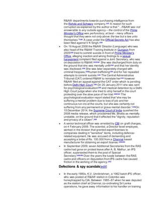 R&AW departments towards purchasing intelligence from
the Rohde and Schwarz company.[147]
A reason for such
corruption as explained by the author is that "...R&AW was not
answerable to any outside agency – the control of the Prime
Minister's Office was perfunctory, at best – many officers
thought that they were not only above the law but a law unto
themselves."[148]
A case under the Official Secrets Act has also
been filed against V K Singh.[149]
 On 19 August 2008 the R&AW Director (Language) who was
also head of the R&AW Training Institute in Gurgaon from
2005[150]
tried to commit suicide in front of Prime Minister's
Office, alleging inaction and wrong findings to a sexual
harassment complaint filed against a Joint Secretary, who was
on deputation to R&AW.[151][152]
She was discharged from duty on
the ground that she was mentally unfit[153]
and that her identity
was disclosed.[154]
She was later separately charged with
criminal trespass,[155]
human trafficking[156]
and for her repeated
attempts to commit suicide.[154]
The Central Administrative
Tribunal (CAT) ordered R&AW to reinstate her[157]
however
R&AW filed an appeal against the CAT order which is pending
before Delhi High Court.[158]
On 20 January 2011 she was sent
for psychological evaluation[159]
and medical detention by a Delhi
High Court judge when she tried to strip herself in the court
protesting over the slow pace of her trial.[160][161]
The
psychological evaluation report stated that 'she may be
suffering a mental problem due to loss of job and her
continuous run-ins at the courts, but she was certainly not
suffering from any permanent or grave mental disorder.'[154]
On
15 December 2014, the Supreme Court of India quashed the
2008 media release, which proclaimed Ms. Bhatia as mentally
unstable, on the ground that it affected the "dignity, reputation
and privacy of a citizen".[162]
 A senior technical officer was arrested by CBI on graft charges,
on 4 February 2009. The scientist, a Director level employee,
worked in the division that granted export licenses to
companies dealing in "sensitive" items, including defence-
related equipment. He was accused of demanding and
accepting a bribe of Rs. 100,000 from a Chennai based
manufacturer for obtaining an export license.[163][164]
 In September 2009, seven Additional Secretaries from the RAS
cadre had gone on protest leave after A. B. Mathur, an IPS
officer, superseded them to the post of Special
Secretary.[165][166]
Over the years the tussle between the RAS
cadre and officers on deputation from IPS cadre has caused
friction in the working of the agency.[167]
Defections & spy scandals[edit]
 In the early 1980s, K.V. Unnikrishnan, a 1962 batch IPS officer,
who was posted at R&AW station in Colombo was
honeytrapped by CIA. Between 1985–87 when he was deputed
as the station chief at Chennai, co-ordinating Sri Lanka
operations, he gave away information to his handler on training
 